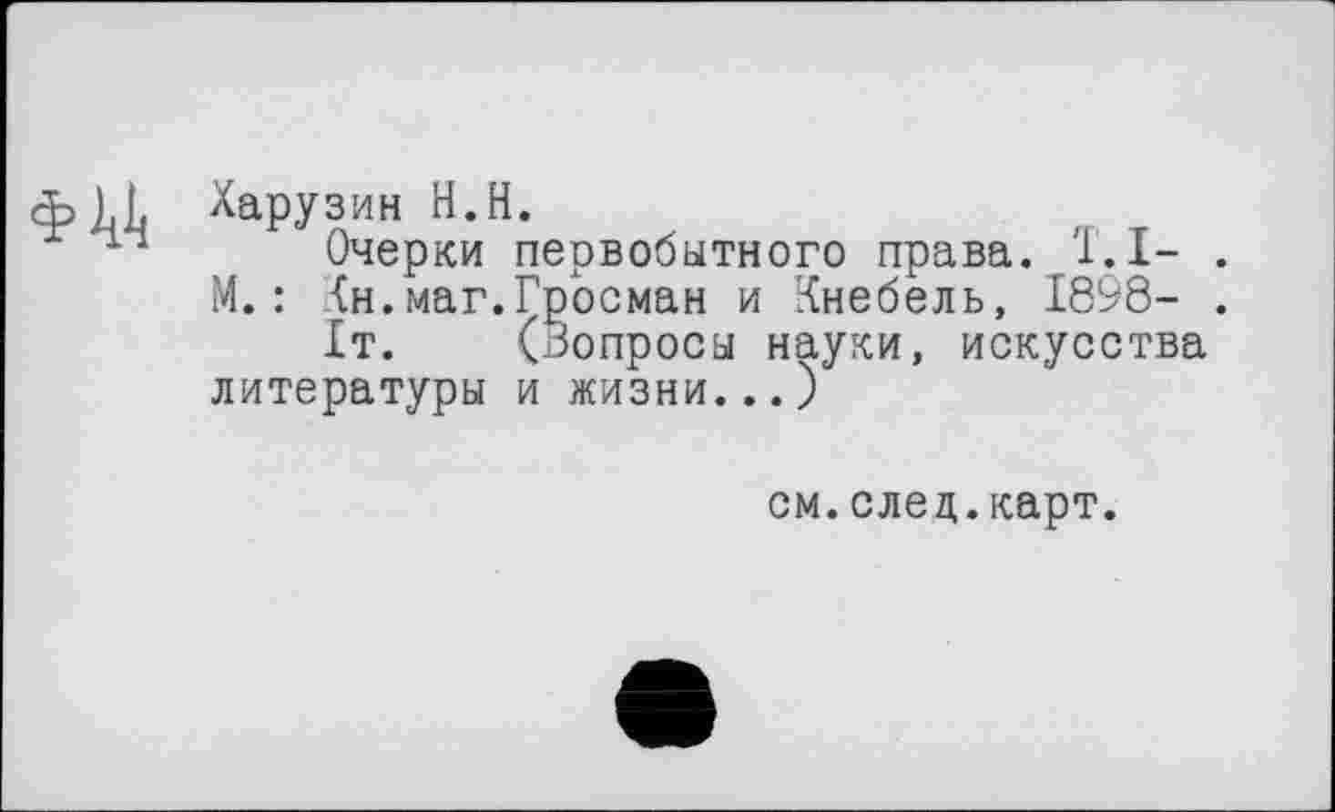 ﻿Харузин H.H.
Очерки первобытного права. T. I- .
М. : Кн.маг.Гросман и Кнебель, 1898- .
1т. (Вопросы науки, искусства литературы и жизни...)
см.след.карт.